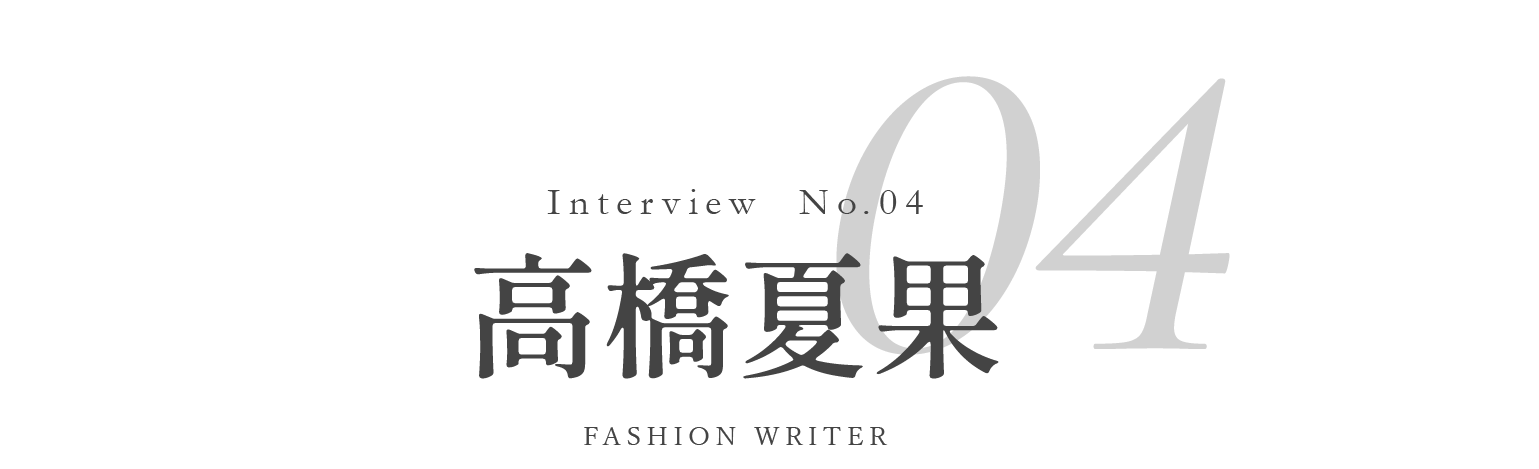 Interview No.04 高橋夏果 / FASHION WRITER